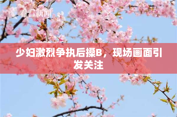 少妇激烈争执后搡B，现场画面引发关注