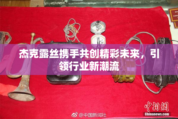 杰克露丝携手共创精彩未来，引领行业新潮流