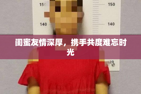 闺蜜友情深厚，携手共度难忘时光