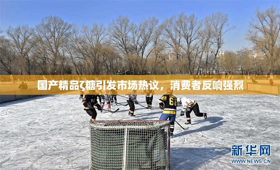 国产精品ζ糖引发市场热议，消费者反响强烈