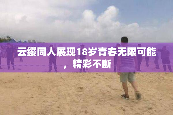 云缨同人展现18岁青春无限可能，精彩不断