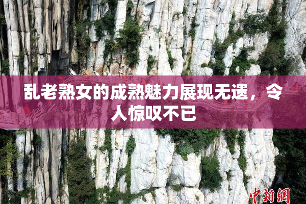 乱老熟女的成熟魅力展现无遗，令人惊叹不已