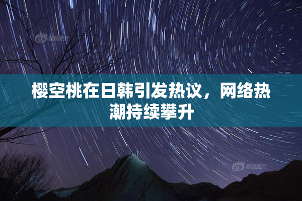 樱空桃在日韩引发热议，网络热潮持续攀升