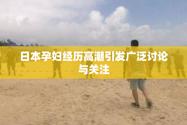 日本孕妇经历高潮引发广泛讨论与关注