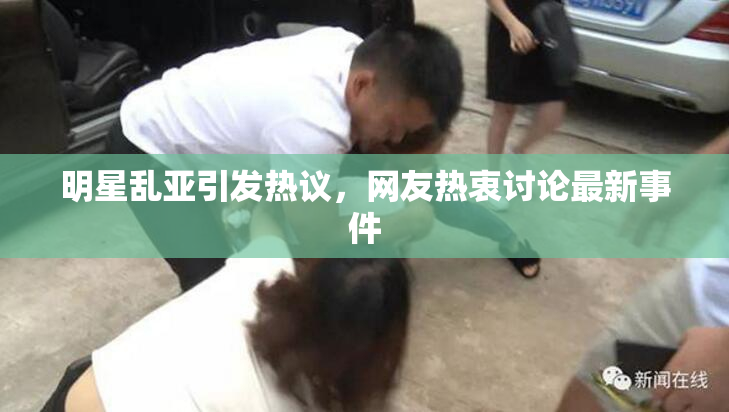 明星乱亚引发热议，网友热衷讨论最新事件