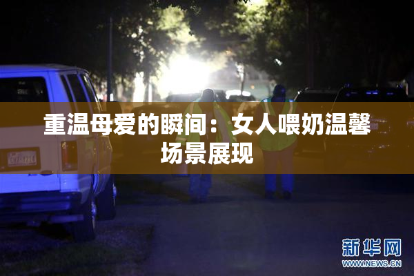 重温母爱的瞬间：女人喂奶温馨场景展现
