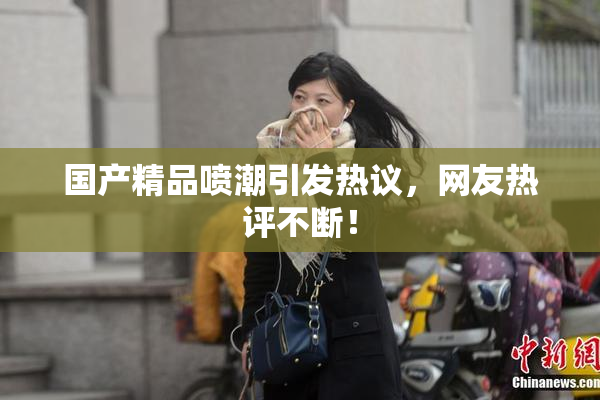 国产精品喷潮引发热议，网友热评不断！