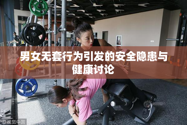 男女无套行为引发的安全隐患与健康讨论