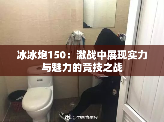 冰冰炮150：激战中展现实力与魅力的竞技之战