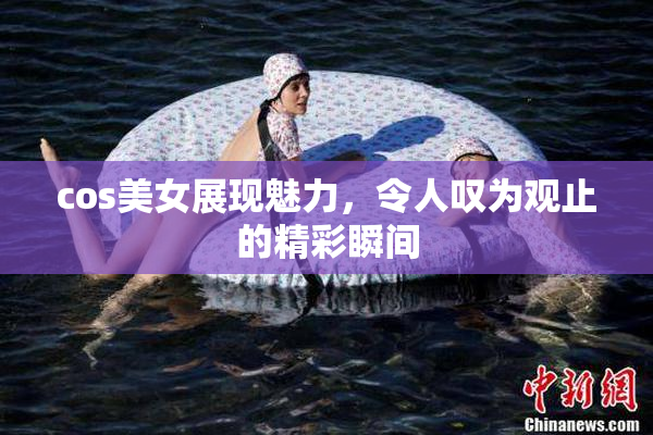 cos美女展现魅力，令人叹为观止的精彩瞬间