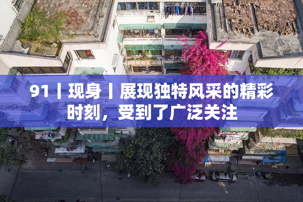 91丨现身丨展现独特风采的精彩时刻，受到了广泛关注