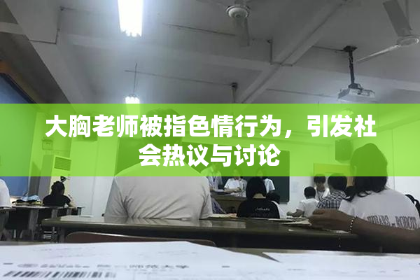 大胸老师被指色情行为，引发社会热议与讨论