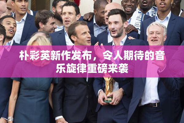 朴彩英新作发布，令人期待的音乐旋律重磅来袭
