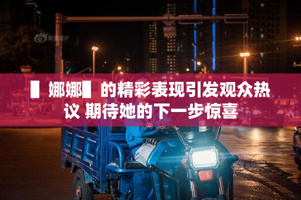 ▌娜娜▌的精彩表现引发观众热议 期待她的下一步惊喜