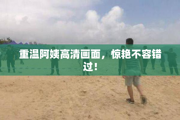重温阿姨高清画面，惊艳不容错过！