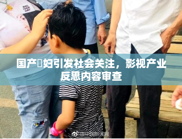 国产婬妇引发社会关注，影视产业反思内容审查