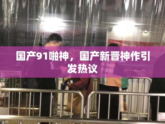国产91啪神，国产新晋神作引发热议