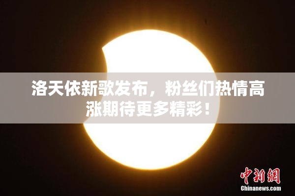 洛天依新歌发布，粉丝们热情高涨期待更多精彩！