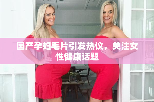 国产孕妇毛片引发热议，关注女性健康话题