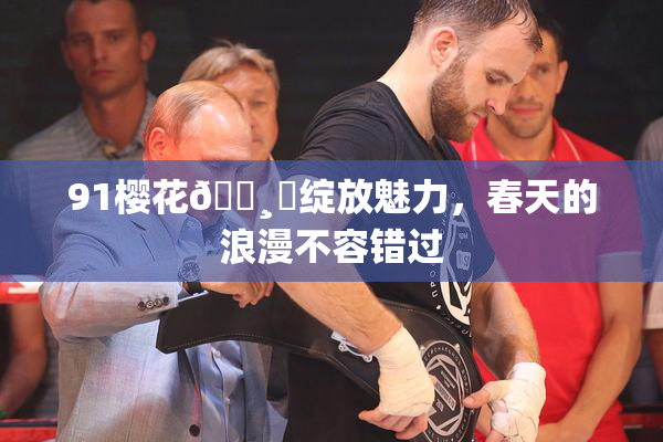 91樱花🌸‌绽放魅力，春天的浪漫不容错过