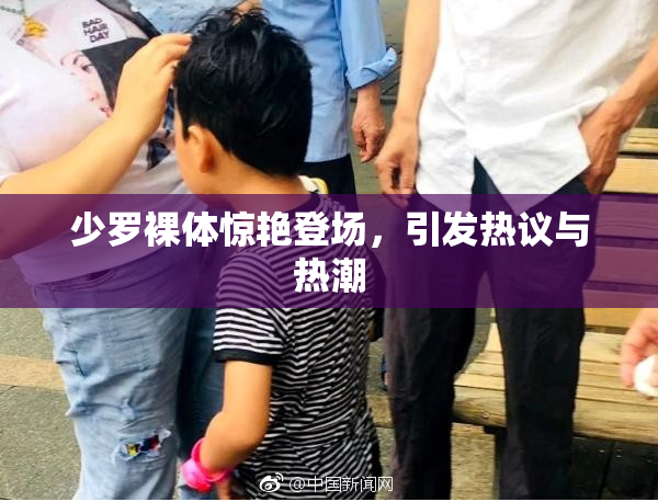 少罗裸体惊艳登场，引发热议与热潮