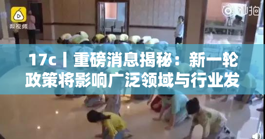 17c丨重磅消息揭秘：新一轮政策将影响广泛领域与行业发展