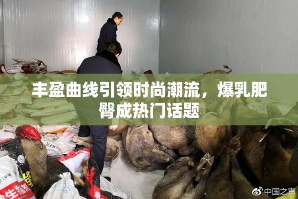 丰盈曲线引领时尚潮流，爆乳肥臀成热门话题