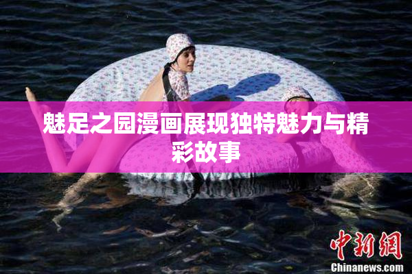 魅足之园漫画展现独特魅力与精彩故事