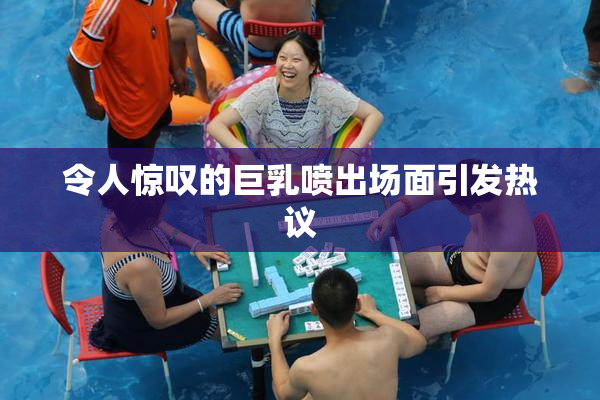 令人惊叹的巨乳喷出场面引发热议