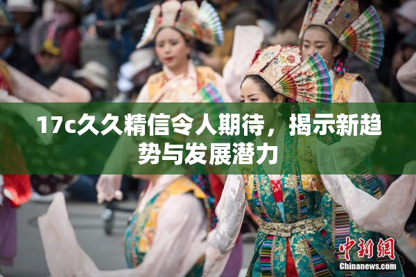 17c久久精信令人期待，揭示新趋势与发展潜力