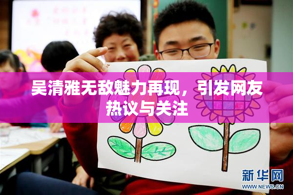 吴清雅无敌魅力再现，引发网友热议与关注