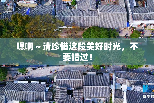 嗯啊～请珍惜这段美好时光，不要错过！