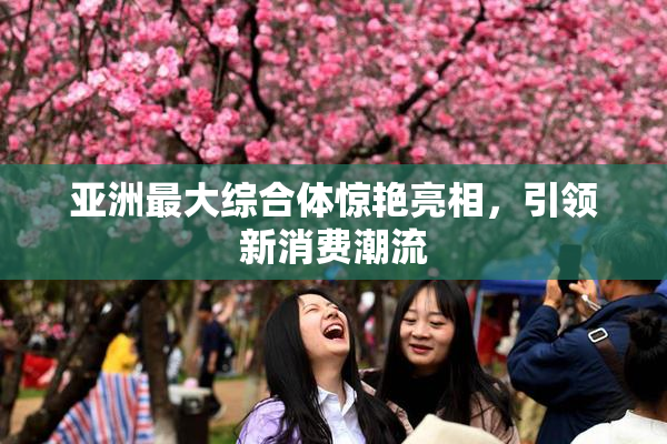 亚洲最大综合体惊艳亮相，引领新消费潮流