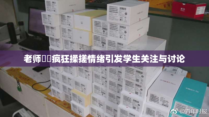 老师❌‌疯狂揉搓情绪引发学生关注与讨论