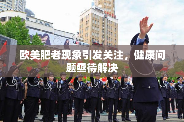 欧美肥老现象引发关注，健康问题亟待解决