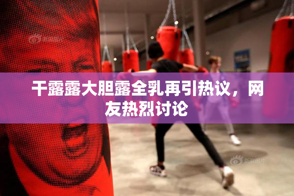 干露露大胆露全乳再引热议，网友热烈讨论