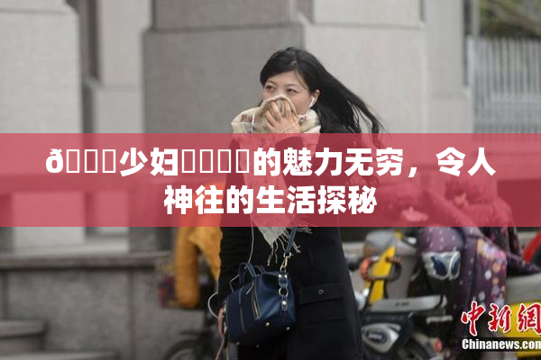 🔞少妇❌‌❌‌的魅力无穷，令人神往的生活探秘