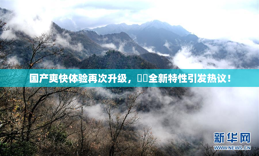 国产爽快体验再次升级，❌‌全新特性引发热议！