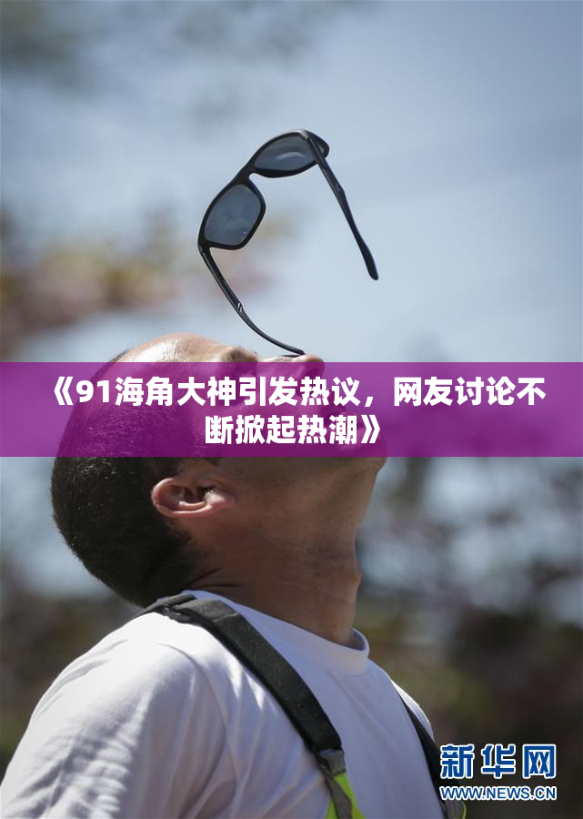 《91海角大神引发热议，网友讨论不断掀起热潮》