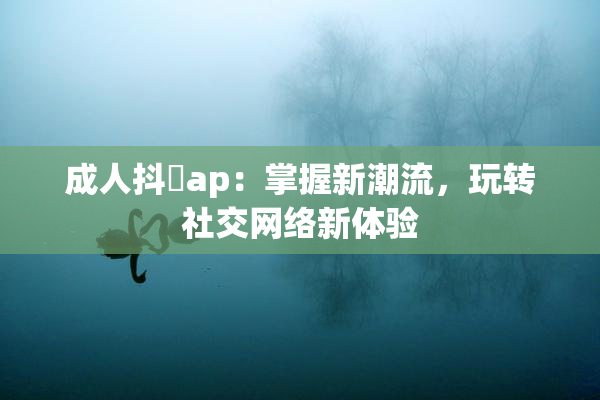 成人抖抈ap：掌握新潮流，玩转社交网络新体验