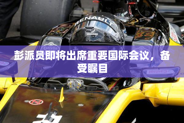 彭派员即将出席重要国际会议，备受瞩目