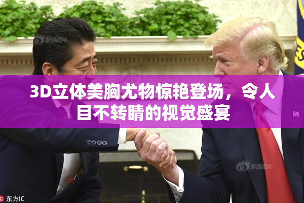 3D立体美胸尤物惊艳登场，令人目不转睛的视觉盛宴