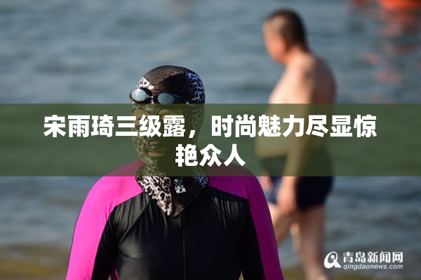 宋雨琦三级露，时尚魅力尽显惊艳众人