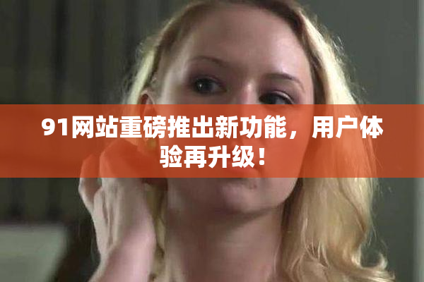 91网站重磅推出新功能，用户体验再升级！