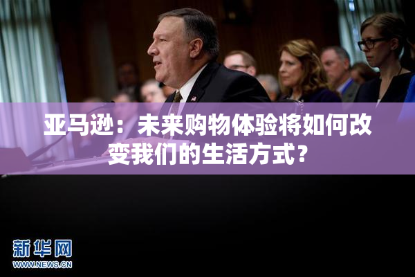 亚马逊：未来购物体验将如何改变我们的生活方式？