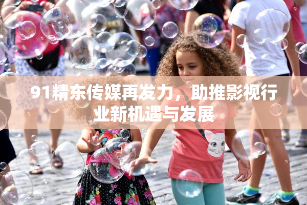 91精东传媒再发力，助推影视行业新机遇与发展