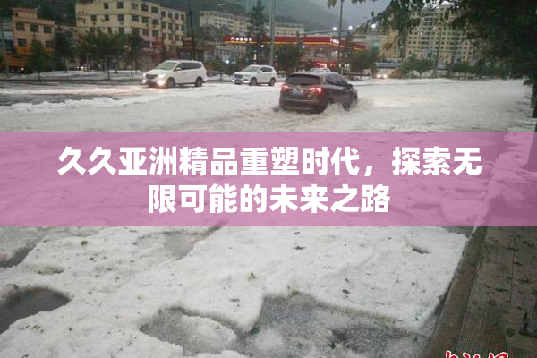 久久亚洲精品重塑时代，探索无限可能的未来之路