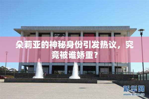 朵莉亚的神秘身份引发热议，究竟被谁娇重？