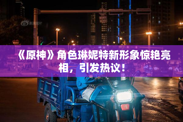 《原神》角色琳妮特新形象惊艳亮相，引发热议！
