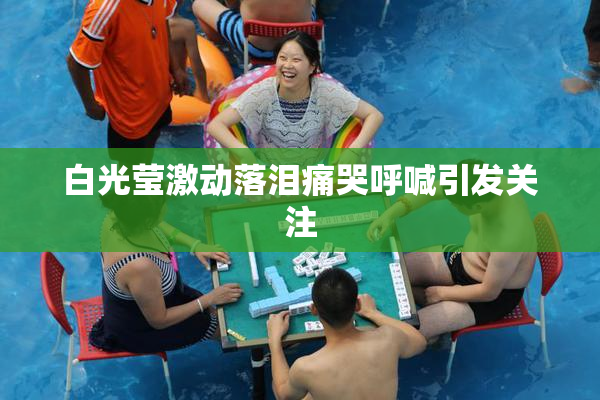 白光莹激动落泪痛哭呼喊引发关注